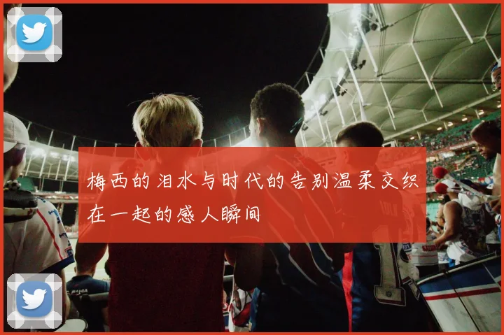 梅西的泪水与时代的告别温柔交织在一起的感人瞬间