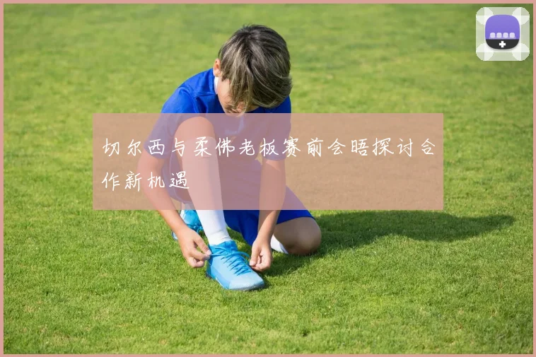 切尔西与柔佛老板赛前会晤探讨合作新机遇